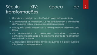 3
Século XIV: época de
transformações
 O poder e o prestígio incontestável da Igreja estava abalado.
 As monarquias se fortaleciam. Os reis questionavam a autoridade
do Papa para cobrar impostos dos súditos nos reinos.
 A burguesia queria romper com a hierarquia social defendida pela
Igreja.
 Os renascentistas e pensadores humanistas buscavam
conhecimento pela razão e não somente através da fé. O homem
no centro do universo.
 A população desesperada devido às guerras e à peste buscava
soluções para seus problemas.
 