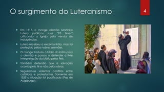 4
O surgimento do Luteranismo
 Em 1517, o monge alemão Martinho
Lutero publicou suas “95 teses”
criticando a Igreja pela venda de
indulgências.
 Lutero recebeu a excomunhão, mas foi
protegido pelos nobres alemães.
 O monge traduziu a bíblia do latim para
o alemão e passou a defender a livre
interpretação da bíblia pelos fieis.
 Também defendia que a salvação
ocorria pela fé e não pelas obras.
 Seguiram-se violentos conflitos entre
católicos e protestantes. Somente em
1555 a situação foi pacificada (Paz de
Augsburgo).
 