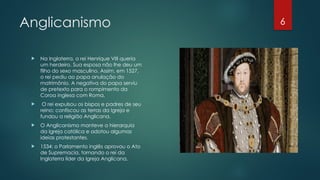 6
Anglicanismo
 Na Inglaterra, o rei Henrique VIII queria
um herdeiro. Sua esposa não lhe deu um
filho do sexo masculino. Assim, em 1527,
o rei pediu ao papa anulação do
matrimônio. A negativa do papa serviu
de pretexto para o rompimento da
Coroa inglesa com Roma.
 O rei expulsou os bispos e padres de seu
reino; confiscou as terras da Igreja e
fundou a religião Anglicana.
 O Anglicanismo manteve a hierarquia
da Igreja católica e adotou algumas
ideias protestantes.
 1534: o Parlamento inglês aprovou o Ato
de Supremacia, tornando o rei da
Inglaterra líder da Igreja Anglicana.
 