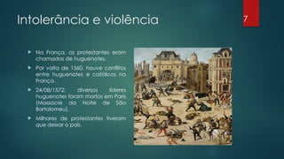 Intolerância e violência
 Na França, os protestantes eram
chamados de huguenotes.
 Por volta de 1560, houve conflitos
entre huguenotes e católicos na
França.
 24/08/1572: diversos líderes
huguenotes foram mortos em Paris
(Massacre da Noite de São
Bartolomeu).
 Milhares de protestantes tiveram
que deixar o país.
7
 