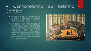 A Contrarreforma ou Reforma
Católica
 O Papa reagiu à expansão da
Reforma e convocou o Concílio
de Trento (1545-1563).
 Foi decido pela manutenção da
autoridade papal, manutenção
dos sacramentos, reativação da
Inquisição, Lista de Livros
proibidos, criação de seminários e
apoio à Companhia de Jesus
para catequizar povos na Europa
e no Novo Mundo.
8
 