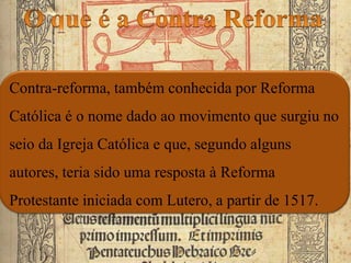 Contra-reforma, também conhecida por Reforma
Católica é o nome dado ao movimento que surgiu no
seio da Igreja Católica e que, segundo alguns
autores, teria sido uma resposta à Reforma
Protestante iniciada com Lutero, a partir de 1517.
 