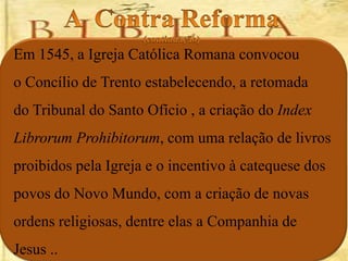 Em 1545, a Igreja Católica Romana convocou
o Concílio de Trento estabelecendo, a retomada
do Tribunal do Santo Ofício , a criação do Index
Librorum Prohibitorum, com uma relação de livros
proibidos pela Igreja e o incentivo à catequese dos
povos do Novo Mundo, com a criação de novas
ordens religiosas, dentre elas a Companhia de
Jesus ..
 