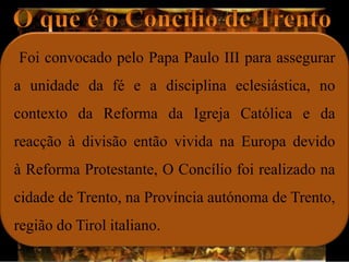 Foi convocado pelo Papa Paulo III para assegurar
a unidade da fé e a disciplina eclesiástica, no
contexto da Reforma da Igreja Católica e da
reacção à divisão então vivida na Europa devido
à Reforma Protestante, O Concílio foi realizado na
cidade de Trento, na Província autónoma de Trento,
região do Tirol italiano.
 