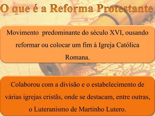 Movimento predominante do século XVI, ousando
reformar ou colocar um fim á Igreja Católica
Romana.
Colaborou com a divisão e o estabelecimento de
várias igrejas cristãs, onde se destacam, entre outras,
o Luteranismo de Martinho Lutero.
 