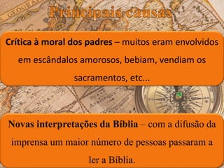 Novas interpretações da Bíblia – com a difusão da
imprensa um maior número de pessoas passaram a
ler a Bíblia.
Crítica à moral dos padres – muitos eram envolvidos
em escândalos amorosos, bebiam, vendiam os
sacramentos, etc...
 