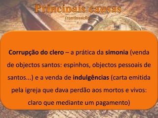 Corrupção do clero – a prática da simonia (venda
de objectos santos: espinhos, objectos pessoais de
santos...) e a venda de indulgências (carta emitida
pela igreja que dava perdão aos mortos e vivos:
claro que mediante um pagamento)
 