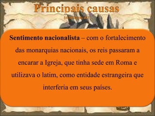 Sentimento nacionalista – com o fortalecimento
das monarquias nacionais, os reis passaram a
encarar a Igreja, que tinha sede em Roma e
utilizava o latim, como entidade estrangeira que
interferia em seus países.
 