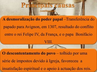 O descontentamento do povo – tolhido por uma
série de impostos devido à Igreja, favoreceu a
insatisfação espiritual e o apoio à actuação dos reis.
A desmoralização do poder papal –Transferência do
papado para Avignon, em 1307, resultado do conflito
entre o rei Felipe IV, da França, e o papa Bonifácio
VIII.
 