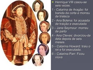 ►  Henrique VIII casou-se
   seis vezes.
1 - Catarina de Aragão: foi
   banida da corte e morreu
   de tristeza
2 - Ana Bolena: foi acusada
   de traição e executada
3 – Jane Seymour: morreu
   de parto
4 - Ana Cleves: divorciou-de
   dela depois de seis
   meses.
5 – Catarina Howard: traiu o
   rei e foi executada.
6 – Catarina Parr: Ficou
   viúva
 