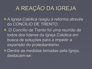 A REAÇÃO DA IGREJA
► A Igreja Católica reagiu à reforma através
  do CONCÍLIO DE TRENTO.
► O Concílio de Trento foi uma reunião de
  todos dos líderes da Igreja Católica em
  busca de soluções para a impedir a
  expansão do protestantismo.
► Dentre as medidas tomadas pela Igreja,
  destacam-se:
 