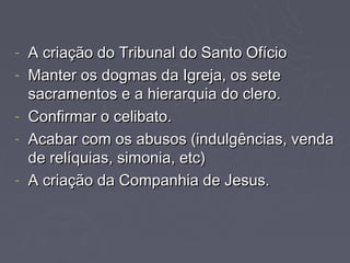 -   A criação do Tribunal do Santo Ofício
-   Manter os dogmas da Igreja, os sete
    sacramentos e a hierarquia do clero.
-   Confirmar o celibato.
-   Acabar com os abusos (indulgências, venda
    de relíquias, simonia, etc)
-   A criação da Companhia de Jesus.
 