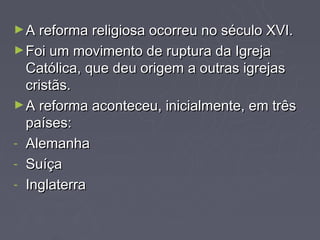 ► A reforma religiosa ocorreu no século XVI.
► Foi um movimento de ruptura da Igreja
  Católica, que deu origem a outras igrejas
  cristãs.
► A reforma aconteceu, inicialmente, em três
  países:
- Alemanha
- Suíça
- Inglaterra
 