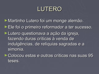 LUTERO
► Martinho Lutero foi um monge alemão.
► Ele foi o primeiro reformador a ter sucesso.
► Lutero questionava a ação da igreja,
  fazendo duras críticas à venda de
  indulgências, de relíquias sagradas e a
  simonia.
► Colocou estas e outras críticas nas suas 95
  teses.
 