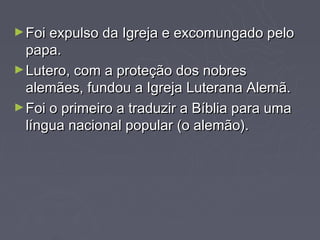► Foi expulso da Igreja e excomungado pelo
  papa.
► Lutero, com a proteção dos nobres
  alemães, fundou a Igreja Luterana Alemã.
► Foi o primeiro a traduzir a Bíblia para uma
  língua nacional popular (o alemão).
 