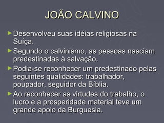 JOÃO CALVINO
► Desenvolveu suas idéias religiosas na
  Suíça.
► Segundo o calvinismo, as pessoas nasciam
  predestinadas à salvação.
► Podia-se reconhecer um predestinado pelas
  seguintes qualidades: trabalhador,
  poupador, seguidor da Bíblia.
► Ao reconhecer as virtudes do trabalho, o
  lucro e a prosperidade material teve um
  grande apoio da Burguesia.
 