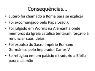 Consequências...
• Lutero foi chamado a Roma para se explicar
• Foi excomungado pelo Papa Leão X
• Foi julgado em Worms na Alemanha onde
membros da Igreja católica tentaram forçá-lo à
renunciar suas ideias
• Foi expulso do Sacro Império Romano
Germânico pelo Imperador Carlos V
• Se refugiou em um palácio e traduziu a Bíblia
para o alemão
 