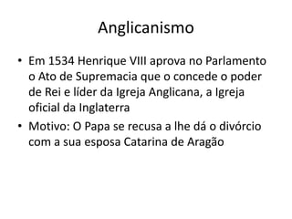 Anglicanismo
• Em 1534 Henrique VIII aprova no Parlamento
o Ato de Supremacia que o concede o poder
de Rei e líder da Igreja Anglicana, a Igreja
oficial da Inglaterra
• Motivo: O Papa se recusa a lhe dá o divórcio
com a sua esposa Catarina de Aragão
 
