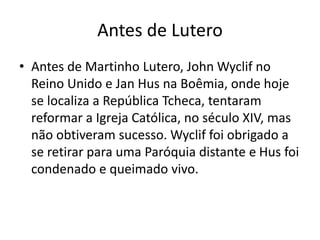 Antes de Lutero
• Antes de Martinho Lutero, John Wyclif no
Reino Unido e Jan Hus na Boêmia, onde hoje
se localiza a República Tcheca, tentaram
reformar a Igreja Católica, no século XIV, mas
não obtiveram sucesso. Wyclif foi obrigado a
se retirar para uma Paróquia distante e Hus foi
condenado e queimado vivo.
 