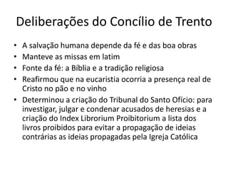 Deliberações do Concílio de Trento
• A salvação humana depende da fé e das boa obras
• Manteve as missas em latim
• Fonte da fé: a Bíblia e a tradição religiosa
• Reafirmou que na eucaristia ocorria a presença real de
Cristo no pão e no vinho
• Determinou a criação do Tribunal do Santo Ofício: para
investigar, julgar e condenar acusados de heresias e a
criação do Index Librorium Proibitorium a lista dos
livros proibidos para evitar a propagação de ideias
contrárias as ideias propagadas pela Igreja Católica
 