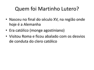 Quem foi Martinho Lutero?
• Nasceu no final do século XV, na região onde
hoje é a Alemanha
• Era católico (monge agostiniano)
• Visitou Roma e ficou abalado com os desvios
de conduta do clero católico
 