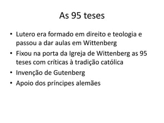 As 95 teses
• Lutero era formado em direito e teologia e
passou a dar aulas em Wittenberg
• Fixou na porta da Igreja de Wittenberg as 95
teses com críticas à tradição católica
• Invenção de Gutenberg
• Apoio dos príncipes alemães
 