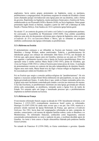 anglicanos, havia outros grupos protestantes na Inglaterra, como os puritanos,
presbiterianos e congregacionais. Os puritanos surgiram no reinado de Elizabete e foram
assim chamados porque reivindicavam uma Igreja pura em sua doutrina, culto e forma
de governo. Reprimidos na Inglaterra, muitos puritanos foram para a América do Norte,
estabelecendo-se em Plymouth (1620) e Boston (1630), na Nova Inglaterra. Outro grupo
protestante inglês foram os batistas, surgidos a partir de 1607 sob a liderança de John
Smyth e Thomas Helwys. Este fundou em 1612 a primeira igreja batista geral.
No século 17, no contexto da guerra civil entre o rei Carlos I e um parlamento puritano,
foi convocada a Assembléia de Westminster (1643-1649). Essa célebre assembléia
elaborou uma série de documentos calvinistas para a Igreja da Inglaterra, entre os quais
a Confissão de Fé e os Catecismos Maior e Breve, que se tornaram os principais
símbolos confessionais das Igrejas reformadas ou presbiterianas.
3.2 A Reforma na Escócia
O protestantismo começou a ser difundido na Escócia por homens como Patrick
Hamilton e George Wishart, ambos martirizados. Todavia, o presbiterianismo foi
introduzido graças aos esforços do reformador John Knox (†1572), um discípulo de
Calvino que, após passar alguns anos em Genebra, retornou ao seu país em 1559. No
ano seguinte, o parlamento escocês criou a Igreja da Escócia (presbiteriana). Knox fez
oposição tenaz à rainha católica Maria Stuart (1542-1587), prima de Elizabete, que
viveu na França (1548-1561) e voltou à Escócia para tomar posse do trono. A aceitação
do protestantismo ocorreu no contexto da luta pela independência do domínio francês.
Alguns anos mais tarde, Maria Stuart teve de fugir e buscar refúgio na Inglaterra, onde
foi executada por ordem de Elizabete em 1587.
Foi na Escócia que surgiu o conceito político-religioso de “presbiterianismo”. Os reis
ingleses e escoceses sempre foram firmes defensores do episcopalismo, ou seja, de uma
Igreja governada por bispos. A razão disso é que, sendo os bispos nomeados pelos reis,
a Igreja seria mais facilmente controlada pelo estado e serviria aos interesses do mesmo.
À luz das Escrituras, os presbiterianos insistiram em uma Igreja governada por oficiais
eleitos pela comunidade, os presbíteros, tornando assim a Igreja livre da tutela do
Estado. Foi somente após um longo e tumultuado processo que o presbiterianismo
implantou-se definitivamente na Escócia.
3.3 A Reforma na França
O movimento reformado francês surgiu na década de 1530. Inicialmente tolerante, o rei
Francisco I (1515-1547) eventualmente mostrou-se hostil contra os reformados.
Henrique II (1547-1559) foi ainda mais severo que o seu pai. Em 1559, reuniu-se o
primeiro sínodo nacional da Igreja Reformada da França, que aprovou a Confissão
Galicana. Em 1561, havia duas mil congregações reformadas no país, compostas de
artesãos, comerciantes e até mesmo de algumas famílias nobres, como os Bourbon e os
Montmorency. Os reformados franceses, conhecidos como huguenotes, estavam
concentrados principalmente no oeste e sudoeste do país, e recebiam decidido apoio de
Genebra. Ao norte e leste estava a facção ultracatólica liderada pela poderosa família
Guise-Lorraine.
No reinado de Francisco II (1559-1560), os Guise controlaram o governo. Quando

 