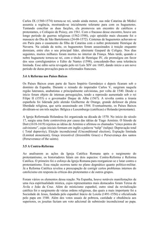 Carlos IX (1560-1574) tornou-se rei, sendo ainda menor, sua mãe Catarina de Médici
assumiu a regência, mostrando-se inicialmente tolerante para com os huguenotes.
Tentando conciliar as duas facções, ela promoveu um encontro de católicos e
protestantes, o Colóquio de Poissy, em 1561. Com o fracasso desse encontro, houve um
longo período de guerras religiosas (1562-1598), cujo episódio mais chocante foi o
massacre do Dia de São Bartolomeu (24-08-1572). Centenas de huguenotes achavam-se
em Paris para o casamento da filha de Catarina com o nobre protestante Henrique de
Navarra. Na calada da noite, os huguenotes foram assassinados à traição enquanto
dormiam, entre eles o seu principal líder, almirante Gaspard de Coligny. Nos dias
seguintes, muitos milhares foram mortos no interior da França. Mais tarde, quando o
nobre huguenote tornou-se rei, com o título de Henrique IV, ele promulgou em favor
dos seus correligionários o Edito de Nantes (1598), concedendo-lhes uma tolerância
limitada. Esse edito seria revogado pelo rei Luís XIV em 1685, dando início a um novo
período de duras provações para os reformados franceses.
3.4 A Reforma nos Países Baixos
Os Países Baixos eram parte do Sacro Império Germânico e depois ficaram sob o
domínio da Espanha. Durante o reinado do imperador Carlos V, surgiram naquela
região luteranos, anabatistas e principalmente calvinistas, por volta de 1540. Desde o
início foram objeto de intensas perseguições, tendo a repressão aumentado sob o rei
Filipe II (1555) e o governador Duque de Alba (1567). A revolta contra a tirania
espanhola foi liderada pelo alemão Guilherme de Orange, grande defensor da plena
liberdade religiosa, que seria assassinado em 1584. Eventualmente, os Países Baixos
dividiram-se em três nações: Bélgica e Luxemburgo (católicas) e Holanda (protestante).
A Igreja Reformada Holandesa foi organizada na década de 1570. No início do século
17, surgiu uma forte controvérsia por causa das idéias de Tiago Armínio. O Sínodo de
Dort (1618-1619) rejeitou as idéias de Armínio e afirmou os chamados “cinco pontos do
calvinismo”, cujas iniciais formam em inglês a palavra “tulip” (tulipa): Depravação total
( Total depravity), Eleição incondicional (Unconditional election), Expiação limitada
(Limited atonement), Graça irresistível (Irresistible Grace) e Perseverança dos santos
(Perseverance of the saints).
3.5 A Contra-Reforma
Ao analisarem as ações da Igreja Católica Romana após o surgimento do
protestantismo, os historiadores falam em dois aspectos: Contra-Reforma e Reforma
Católica. O primeiro foi o esforço da Igreja Romana para reorganizar-se e lutar contra o
protestantismo. Essa reação ocorreu tanto no plano dogmático quanto político-militar.
Já a Reforma Católica revelou a preocupação de corrigir certos problemas internos do
catolicismo em resposta às críticas dos protestantes e de outros grupos.
Foram vários os elementos dessa reação. Na Espanha, houve notáveis manifestações de
uma rica espiritualidade mística, cujos representantes mais destacados foram Teresa de
Ávila e João da Cruz. Além do misticismo espanhol, outro sinal da revitalização
católica foi o surgimento de várias ordens religiosas, das quais a mais importante foi a
Sociedade de Jesus, fundada pelo espanhol Inácio de Loiola (1491-1556) e oficializada
pelo papa em 1540. Além dos votos usuais de pobreza, castidade e obediência aos
superiores, os jesuítas faziam um voto adicional de submissão incondicional ao papa.

 