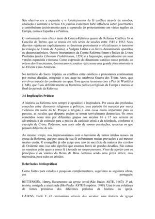 Seu objetivo era a expansão e o fortalecimento da fé católica através de missões,
educação e combate à heresia. Os jesuítas exerceram forte influência sobre governantes
e contribuíram decisivamente para a supressão do protestantismo em várias regiões da
Europa, como a Espanha e a Polônia.
O instrumento mais eficaz tanto da Contra-Reforma quanto da Reforma Católica foi o
Concílio de Trento, que se reuniu em três séries de sessões entre 1545 e 1563. Seus
decretos rejeitaram explicitamente as doutrinas protestantes e oficializaram o tomismo
(a teologia de Tomás de Aquino), a Vulgata Latina e os livros denominados apócrifos
ou deuterocanônicos. Outros instrumentos da Contra-Reforma foram o Índice de Livros
Proibidos (Index Librorum Prohibitorum, 1559) e a Inquisição, especialmente em suas
versões espanhola e romana. Como expressão do dinamismo católico nesse período, as
ordens dos franciscanos, dominicanos e jesuítas realizaram uma grande obra missionária
no Oriente e nas Américas.
No território do Sacro Império, os conflitos entre católicos e protestantes continuaram
por muitas décadas, atingindo o seu auge na tenebrosa Guerra dos Trinta Anos, que
envolveu metade do continente europeu. Essa guerra terminou com a Paz de Westfália
(1648), que fixou definitivamente as fronteiras político-religiosas da Europa e marcou o
final do período da Reforma.
3.6 Implicações Práticas
A história da Reforma nem sempre é agradável e inspiradora. Por causa das profundas
conexões entre elementos religiosos e políticos, esse período foi marcado por muita
violência em nome da fé. Porque a religião é uma coisa muito importante para as
pessoas, as paixões que desperta podem se tornar terrivelmente destrutivas. Os erros
cometidos nessa área por diferentes grupos nos séculos 16 e 17 nos servem de
advertência e de estímulo para a prática da caridade cristã e da tolerância, conforme o
exemplo de Cristo. Podemos, sem abrir mão de nossas convicções, respeitar os que
pensam diferente de nós.
Ao mesmo tempo, nos impressionamos com o heroísmo de tantos irmãos nossos da
época da Reforma, que por causa de sua fé enfrentaram muitas provações e até mesmo
mortes cruéis. O evangelho já não exige esse tipo de sacrifício da maioria dos cristãos
do Ocidente, mas isso não significa que estamos livres de grandes desafios. São outras
as maneiras pelas quais a nossa fé é testada no tempo presente. Viver de acordo com os
princípios e os valores do Reino de Deus continua sendo uma prova difícil, mas
necessária, para todos os cristãos.
Referências Bibliográficas
Como fontes para estudos e pesquisas complementares, sugerimos as seguintes obras,
em
português:
BETTENSON, Henry, Documentos da igreja cristã (São Paulo: ASTE, 1967); 3ª ed.
revista, corrigida e atualizada (São Paulo: ASTE/Simpósio, 1998). Uma ótima coletânea
de fontes primárias dos diferentes períodos da história da igreja.
CAIRNS, Earle E., O cristianismo através dos séculos: uma história da igreja

 