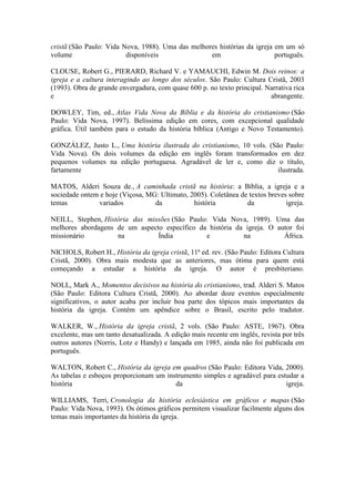 cristã (São Paulo: Vida Nova, 1988). Uma das melhores histórias da igreja em um só
volume
disponíveis
em
português.
CLOUSE, Robert G., PIERARD, Richard V. e YAMAUCHI, Edwin M. Dois reinos: a
igreja e a cultura interagindo ao longo dos séculos. São Paulo: Cultura Cristã, 2003
(1993). Obra de grande envergadura, com quase 600 p. no texto principal. Narrativa rica
e
abrangente.
DOWLEY, Tim, ed., Atlas Vida Nova da Bíblia e da história do cristianismo (São
Paulo: Vida Nova, 1997). Belíssima edição em cores, com excepcional qualidade
gráfica. Útil também para o estudo da história bíblica (Antigo e Novo Testamento).
GONZÁLEZ, Justo L., Uma história ilustrada do cristianismo, 10 vols. (São Paulo:
Vida Nova). Os dois volumes da edição em inglês foram transformados em dez
pequenos volumes na edição portuguesa. Agradável de ler e, como diz o título,
fartamente
ilustrada.
MATOS, Alderi Souza de., A caminhada cristã na história: a Bíblia, a igreja e a
sociedade ontem e hoje (Viçosa, MG: Ultimato, 2005). Coletânea de textos breves sobre
temas
variados
da
história
da
igreja.
NEILL, Stephen, História das missões (São Paulo: Vida Nova, 1989). Uma das
melhores abordagens de um aspecto específico da história da igreja. O autor foi
missionário
na
Índia
e
na
África.
NICHOLS, Robert H., História da igreja cristã, 11ª ed. rev. (São Paulo: Editora Cultura
Cristã, 2000). Obra mais modesta que as anteriores, mas ótima para quem está
começando a estudar a história da igreja. O autor é presbiteriano.
NOLL, Mark A., Momentos decisivos na história do cristianismo, trad. Alderi S. Matos
(São Paulo: Editora Cultura Cristã, 2000). Ao abordar doze eventos especialmente
significativos, o autor acaba por incluir boa parte dos tópicos mais importantes da
história da igreja. Contém um apêndice sobre o Brasil, escrito pelo tradutor.
WALKER, W., História da igreja cristã, 2 vols. (São Paulo: ASTE, 1967). Obra
excelente, mas um tanto desatualizada. A edição mais recente em inglês, revista por três
outros autores (Norris, Lotz e Handy) e lançada em 1985, ainda não foi publicada em
português.
WALTON, Robert C., História da igreja em quadros (São Paulo: Editora Vida, 2000).
As tabelas e esboços proporcionam um instrumento simples e agradável para estudar a
história
da
igreja.
WILLIAMS, Terri, Cronologia da história eclesiástica em gráficos e mapas (São
Paulo: Vida Nova, 1993). Os ótimos gráficos permitem visualizar facilmente alguns dos
temas mais importantes da história da igreja.

 