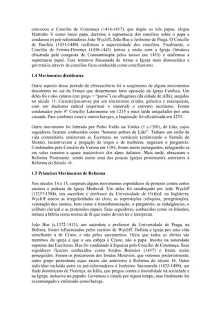 convocou o Concílio de Constança (1414-1417), que depôs os três papas, elegeu
Martinho V como único papa, decretou a supremacia dos concílios sobre o papa e
condenou os pré-reformadores João Wycliff, João Hus e Jerônimo de Praga. O Concílio
de Basiléia (1431-1449) reafirmou a superioridade dos concílios. Finalmente, o
Concílio de Ferrara-Florença (1438-1445) tentou a união com a Igreja Ortodoxa
(frustrada pela conquista de Constantinopla pelos turcos em 1453) e reafirmou a
supremacia papal. Essa tentativa fracassada de tornar a Igreja mais democrática e
governá-la através de concílios ficou conhecida como conciliarismo.
1.4 Movimentos dissidentes
Outro aspecto desse período de efervescência foi o surgimento de alguns movimentos
dissidentes no sul da França que despertaram forte oposição da Igreja Católica. Um
deles foi o dos cátaros (em grego = “puros”) ou albigenses (da cidade de Albi), surgidos
no século 11. Caracterizavam-se por um sincretismo cristão, gnóstico e maniqueísta,
com um dualismo radical (espiritual x material) e extremo ascetismo. Foram
condenados pelo 4° Concílio Lateranense em 1215 e mais tarde aniquilados por uma
cruzada. Para combater esses e outros hereges, a Inquisição foi oficializada em 1233.
Outro movimento foi liderado por Pedro Valdo ou Valdes († c.1205), de Lião, cujos
seguidores ficaram conhecidos como “homens pobres de Lião”. Tinham um estilo de
vida comunitário, ensinavam as Escrituras no vernáculo (enfatizando o Sermão do
Monte), incentivavam a pregação de leigos e de mulheres, negavam o purgatório.
Condenados pelo Concílio de Verona em 1184, foram muito perseguidos, refugiando-se
em vales remotos e quase inacessíveis dos alpes italianos. Mais tarde, abraçaram a
Reforma Protestante, sendo assim uma das poucas Igrejas protestantes anteriores à
Reforma do Século 16.
1.5 Primeiros Movimentos de Reforma
Nos séculos 14 e 15, surgiram alguns movimentos esporádicos de protesto contra certos
ensinos e práticas da Igreja Medieval. Um deles foi encabeçado por João Wycliff
(1325?-1384), um sacerdote e professor da Universidade de Oxford, na Inglaterra.
Wycliff atacou as irregularidades do clero, as superstições (relíquias, peregrinações,
veneração dos santos), bem como a transubstanciação, o purgatório, as indulgências, o
celibato clerical e as pretensões papais. Seus seguidores, conhecidos como os lolardos,
tinham a Bíblia como norma de fé que todos devem ler e interpretar.
João Hus (c.1372-1415), um sacerdote e professor da Universidade de Praga, na
Boêmia, foram influenciados pelos escritos de Wycliff. Definia a igreja por uma vida
semelhante à de Cristo, e não pelos sacramentos. Dizia que todos os eleitos são
membros da igreja e que o seu cabeça é Cristo, não o papa. Insistia na autoridade
suprema das Escrituras. Hus foi condenado à fogueira pelo Concílio de Constança. Seus
seguidores ficaram conhecidos como Irmãos Boêmios (1457) e foram muito
perseguidos. Foram os precursores dos Irmãos Morávios, que veremos posteriormente,
outro grupo protestante cujas raízes são anteriores à Reforma do século 16. Outro
indivíduo incluído entre os pré-reformadores é Jerônimo Savonarola (1452-1498), um
frade dominicano de Florença, na Itália, que pregou contra a imoralidade na sociedade e
na Igreja, inclusive no papado. Governou a cidade por algum tempo, mas finalmente foi
excomungado e enforcado como herege.

 