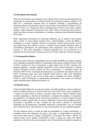 1.6 Movimentos Devocionais
Além dos movimentos que romperam com a Igreja, houve outros que permaneceram na
mesma por se concentrarem na vida devocional, sem críticas aos dogmas católicos. Um
deles foi o misticismo, bastante forte na Inglaterra, Holanda e especialmente na
Alemanha (Reno). Os principais místicos dessa época foram Meister Eckhart (†1327);
Tauler (†1361) e os “Amigos de Deus”, Henrique Suso (†1366) e mais tarde o célebre
teólogo e líder eclesiástico Nicolau de Cusa (1401-1464). O misticismo dava ênfase à
união com Deus, ao amor, à humildade e à caridade, e produziu uma belíssima literatura
devocional.
Outro importante movimento foi a Devoção Moderna, que se manteve forte durante
todo o século 15. Suas ênfases recaíam sobre a espiritualidade, a leitura da Bíblia, a
meditação e a oração. Também valorizava a educação, criando ótimas escolas. Foi um
movimento leigo, para ambos os sexos, e também exerceu grande influência sobre os
reformadores protestantes. Os participantes eram conhecidos como Irmãos da Vida
Comum. A obra mais importante e popular produzida por esse movimento foi o
belíssimo livreto devocional A Imitação de Cristo (1418), escrito por Thomas à Kempis.
1.7 Os humanistas bíblicos
O interesse pelas obras da Antiguidade levou ao estudo da Bíblia nas línguas originais
pelos chamados humanistas bíblicos. Os principais deles foram o italiano Lorenzo Valla
(†1457), estudioso do Novo Testamento; o inglês John Colet (†1519), estudioso das
epístolas paulinas; o alemão Johannes Reuchlin (†1522), notável hebraísta; o francês
Lefèvre D’Étaples (†1536), tradutor do Novo Testamento; e o holandês Erasmo de
Roterdã (1466?-1536), “o príncipe dos humanistas”, que publicou uma edição crítica do
Novo Testamento grego com uma tradução latina, talvez a obra mais importante
publicada no século 16, que serviu de base para as traduções de Lutero, Tyndale e
Lefèvre e muito influenciou os reformadores protestantes. Esse retorno às Escrituras
muito contribuiu para a Reforma do Século 16.
1.8 Situação Geral
O final da Idade Média foi marcado por muitas convulsões políticas, sociais e religiosas.
Entre as políticas destacou-se a Guerra dos Cem Anos (1337-1453), entre a Inglaterra e
a França, na qual tornou-se famosa a heroína Joana D’Arc. Houve também muitas
revoltas camponesas, o declínio do feudalismo, a expansão das cidades e o surgimento
do capitalismo. No aspecto social, havia fomes periódicas e o terrível flagelo da peste
bubônica ou peste negra (1348). As guerras, epidemias e outros males produziam morte,
devastação e desordem, ou seja, a ruptura da vida social e pessoal. O sentimento
dominante era de insegurança, ansiedade, melancolia e pessimismo. Isso era ilustrado
pela “dança da morte”, gravuras que se viam em toda parte com um esqueleto dançante.
Na área religiosa, houve a erosão do ideal da cristandade ou “corpus christianum”, a
sociedade coesa sob a liderança da igreja e dos papas. A religiosidade era meritória,
com missas pelos mortos, crença no purgatório e invocação dos santos e Maria. Ao
mesmo tempo, havia grande ressentimento contra a igreja por causa dos abusos
praticados e do desvio dos seus propósitos. Isso é ilustrado pela situação do papado no

 
