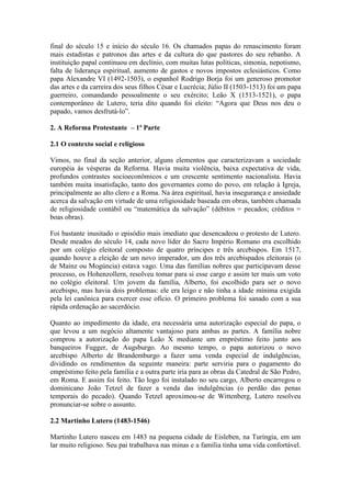 final do século 15 e início do século 16. Os chamados papas do renascimento foram
mais estadistas e patronos das artes e da cultura do que pastores do seu rebanho. A
instituição papal continuou em declínio, com muitas lutas políticas, simonia, nepotismo,
falta de liderança espiritual, aumento de gastos e novos impostos eclesiásticos. Como
papa Alexandre VI (1492-1503), o espanhol Rodrigo Borja foi um generoso promotor
das artes e da carreira dos seus filhos César e Lucrécia; Júlio II (1503-1513) foi um papa
guerreiro, comandando pessoalmente o seu exército; Leão X (1513-1521), o papa
contemporâneo de Lutero, teria dito quando foi eleito: “Agora que Deus nos deu o
papado, vamos desfrutá-lo”.
2. A Reforma Protestante – 1ª Parte
2.1 O contexto social e religioso
Vimos, no final da seção anterior, alguns elementos que caracterizavam a sociedade
européia às vésperas da Reforma. Havia muita violência, baixa expectativa de vida,
profundos contrastes socioeconômicos e um crescente sentimento nacionalista. Havia
também muita insatisfação, tanto dos governantes como do povo, em relação à Igreja,
principalmente ao alto clero e a Roma. Na área espiritual, havia insegurança e ansiedade
acerca da salvação em virtude de uma religiosidade baseada em obras, também chamada
de religiosidade contábil ou “matemática da salvação” (débitos = pecados; créditos =
boas obras).
Foi bastante inusitado o episódio mais imediato que desencadeou o protesto de Lutero.
Desde meados do século 14, cada novo líder do Sacro Império Romano era escolhido
por um colégio eleitoral composto de quatro príncipes e três arcebispos. Em 1517,
quando houve a eleição de um novo imperador, um dos três arcebispados eleitorais (o
de Mainz ou Mogúncia) estava vago. Uma das famílias nobres que participavam desse
processo, os Hohenzollern, resolveu tomar para si esse cargo e assim ter mais um voto
no colégio eleitoral. Um jovem da família, Alberto, foi escolhido para ser o novo
arcebispo, mas havia dois problemas: ele era leigo e não tinha a idade mínima exigida
pela lei canônica para exercer esse ofício. O primeiro problema foi sanado com a sua
rápida ordenação ao sacerdócio.
Quanto ao impedimento da idade, era necessária uma autorização especial do papa, o
que levou a um negócio altamente vantajoso para ambas as partes. A família nobre
comprou a autorização do papa Leão X mediante um empréstimo feito junto aos
banqueiros Fugger, de Augsburgo. Ao mesmo tempo, o papa autorizou o novo
arcebispo Alberto de Brandemburgo a fazer uma venda especial de indulgências,
dividindo os rendimentos da seguinte maneira: parte serviria para o pagamento do
empréstimo feito pela família e a outra parte iria para as obras da Catedral de São Pedro,
em Roma. E assim foi feito. Tão logo foi instalado no seu cargo, Alberto encarregou o
dominicano João Tetzel de fazer a venda das indulgências (o perdão das penas
temporais do pecado). Quando Tetzel aproximou-se de Wittenberg, Lutero resolveu
pronunciar-se sobre o assunto.
2.2 Martinho Lutero (1483-1546)
Martinho Lutero nasceu em 1483 na pequena cidade de Eisleben, na Turíngia, em um
lar muito religioso. Seu pai trabalhava nas minas e a família tinha uma vida confortável.

 