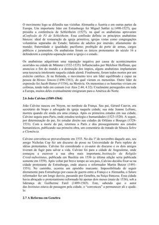 O movimento logo se difundiu nas vizinhas Alemanha e Áustria e em outras partes da
Europa. Um importante líder em Estrasburgo foi Miguel Sattler (c.1490-1527), que
presidiu a conferência de Schleitheim (1527), na qual os anabatistas aprovaram
aConfissão de Fé de Schleitheim. Essa confissão definiu os princípios anabatistas
básicos: ideal de restauração da igreja primitiva; igrejas vistas como congregações
voluntárias separadas do Estado; batismo de adultos por imersão; afastamento do
mundo; fraternidade e igualdade; pacifismo; proibição do porte de armas, cargos
públicos e juramentos. Os anabatistas foram os únicos protestantes do século 16 a
defenderem a completa separação entre a igreja e o estado.
Os anabatistas adquiriram uma reputação negativa por causa de acontecimentos
ocorridos na cidade de Münster (1532-1535). Influenciados por Melchior Hoffman, que
anunciou o fim do mundo e a destruição dos ímpios, alguns anabatistas implantaram
uma teocracia intolerante naquela cidade alemã. Finalmente, foram todos mortos por um
exército católico. Já na Holanda, o movimento teve um líder equilibrado e capaz na
pessoa de Menno Simons (1496-1561), do qual vieram os menonitas. Outro líder de
expressão foi Jacob Hutter (†1536), na Morávia. Os menonitas e os huteritas viviam em
colônias, tendo tudo em comum (ver Atos 2.44; 4.32). Cruelmente perseguidos em toda
a Europa, muitos deles eventualmente emigraram para a América do Norte.
2.6 João Calvino (1509-1564)
João Calvino nasceu em Noyon, no nordeste da França. Seu pai, Gérard Cauvin, era
secretário do bispo e advogado da igreja naquela cidade; sua mãe Jeanne Lefranc,
morreu quando ele ainda era uma criança. Após os primeiros estudos em sua cidade,
Calvino seguiu para Paris, onde estudou teologia e humanidades (1523-1528). A seguir,
por determinação do pai, foi estudar direito nas cidades de Orléans e Bourges (15281531). Com a morte do pai, retornou a Paris e deu prosseguimento aos estudos
humanísticos, publicando sua primeira obra, um comentário do tratado de Sêneca Sobre
a Clemência.
Calvino converteu-se provavelmente em 1533. No dia 1º de novembro daquele ano, seu
amigo Nicholas Cop fez um discurso de posse na Universidade de Paris repleto de
idéias protestantes. Calvino foi considerado o co-autor do discurso e os dois amigos
tiveram de fugir para salvar a vida. Calvino foi para a cidade de Angouleme, onde
começou a escrever a sua obra mais importante, Instituição da Religião
Cristã ouInstitutas, publicada em Basiléia em 1536 (a última edição seria publicada
somente em 1559). Após voltar por breve tempo ao seu país, Calvino decidiu fixar-se na
cidade protestante de Estrasburgo, onde atuava o reformador Martin Butzer (14911551). No caminho, ocorreu um episódio marcante. Impossibilitado de seguir
diretamente para Estrasburgo por causa de guerra entre a França e a Alemanha, o futuro
reformador fez um longo desvio, passando por Genebra, na Suíça francesa. Essa cidade
havia abraçado o protestantismo reformado há apenas dois meses (maio de 1536), sob a
liderança de Guilherme Farel (1489-1565). Este, sabendo que o autor
das Institutas estava de passagem pela cidade, o “convenceu” a permanecer ali e ajudálo.
2.7 A Reforma em Genebra

 