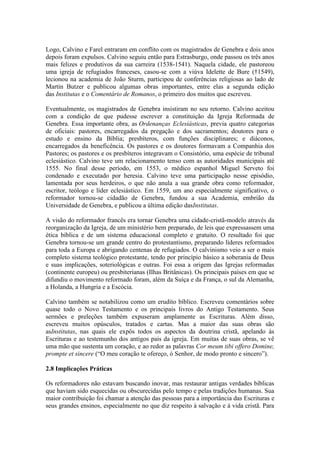 Logo, Calvino e Farel entraram em conflito com os magistrados de Genebra e dois anos
depois foram expulsos. Calvino seguiu então para Estrasburgo, onde passou os três anos
mais felizes e produtivos da sua carreira (1538-1541). Naquela cidade, ele pastoreou
uma igreja de refugiados franceses, casou-se com a viúva Idelette de Bure (†1549),
lecionou na academia de João Sturm, participou de conferências religiosas ao lado de
Martin Butzer e publicou algumas obras importantes, entre elas a segunda edição
das Institutas e o Comentário de Romanos, o primeiro dos muitos que escreveu.
Eventualmente, os magistrados de Genebra insistiram no seu retorno. Calvino aceitou
com a condição de que pudesse escrever a constituição da Igreja Reformada de
Genebra. Essa importante obra, as Ordenanças Eclesiásticas, previa quatro categorias
de oficiais: pastores, encarregados da pregação e dos sacramentos; doutores para o
estudo e ensino da Bíblia; presbíteros, com funções disciplinares; e diáconos,
encarregados da beneficência. Os pastores e os doutores formavam a Companhia dos
Pastores; os pastores e os presbíteros integravam o Consistório, uma espécie de tribunal
eclesiástico. Calvino teve um relacionamento tenso com as autoridades municipais até
1555. No final desse período, em 1553, o médico espanhol Miguel Serveto foi
condenado e executado por heresia. Calvino teve uma participação nesse episódio,
lamentada por seus herdeiros, o que não anula a sua grande obra como reformador,
escritor, teólogo e líder eclesiástico. Em 1559, um ano especialmente significativo, o
reformador tornou-se cidadão de Genebra, fundou a sua Academia, embrião da
Universidade de Genebra, e publicou a última edição dasInstitutas.
A visão do reformador francês era tornar Genebra uma cidade-cristã-modelo através da
reorganização da Igreja, de um ministério bem preparado, de leis que expressassem uma
ética bíblica e de um sistema educacional completo e gratuito. O resultado foi que
Genebra tornou-se um grande centro do protestantismo, preparando líderes reformados
para toda a Europa e abrigando centenas de refugiados. O calvinismo veio a ser o mais
completo sistema teológico protestante, tendo por princípio básico a soberania de Deus
e suas implicações, soteriológicas e outras. Foi essa a origem das Igrejas reformadas
(continente europeu) ou presbiterianas (Ilhas Britânicas). Os principais países em que se
difundiu o movimento reformado foram, além da Suíça e da França, o sul da Alemanha,
a Holanda, a Hungria e a Escócia.
Calvino também se notabilizou como um erudito bíblico. Escreveu comentários sobre
quase todo o Novo Testamento e os principais livros do Antigo Testamento. Seus
sermões e preleções também expuseram amplamente as Escrituras. Além disso,
escreveu muitos opúsculos, tratados e cartas. Mas a maior das suas obras são
asInstitutas, nas quais ele expôs todos os aspectos da doutrina cristã, apelando às
Escrituras e ao testemunho dos antigos pais da igreja. Em muitas de suas obras, se vê
uma mão que sustenta um coração, e ao redor as palavras Cor meum tibi offero Domine,
prompte et sincere (“O meu coração te ofereço, ó Senhor, de modo pronto e sincero”).
2.8 Implicações Práticas
Os reformadores não estavam buscando inovar, mas restaurar antigas verdades bíblicas
que haviam sido esquecidas ou obscurecidas pelo tempo e pelas tradições humanas. Sua
maior contribuição foi chamar a atenção das pessoas para a importância das Escrituras e
seus grandes ensinos, especialmente no que diz respeito à salvação e à vida cristã. Para

 