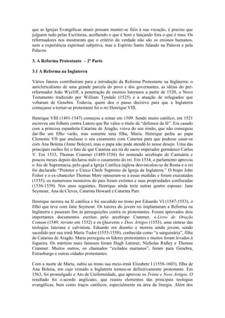 que as Igrejas Evangélicas atuais possam manter-se fiéis à sua vocação, é preciso que
julguem tudo pelas Escrituras, acolhendo o que é bom e lançando fora o que é mau. Os
reformadores nos mostraram que o critério da verdade não são os ensinos humanos,
nem a experiência espiritual subjetiva, mas o Espírito Santo falando na Palavra e pela
Palavra.
3. A Reforma Protestante – 2ª Parte
3.1 A Reforma na Inglaterra
Vários fatores contribuíram para a introdução da Reforma Protestante na Inglaterra: o
anticlericalismo de uma grande parcela do povo e dos governantes, as idéias do préreformador João Wycliff, a penetração de ensinos luteranos a partir de 1520, o Novo
Testamento traduzido por William Tyndale (1525) e a atuação de refugiados que
voltaram de Genebra. Todavia, quem deu o passo decisivo para que a Inglaterra
começasse a tornar-se protestante foi o rei Henrique VIII.
Henrique VIII (1491-1547) começou a reinar em 1509. Sendo muito católico, em 1521
escreveu um folheto contra Lutero que lhe valeu o título de “defensor da fé”. Era casado
com a princesa espanhola Catarina de Aragão, viúva do seu irmão, que não conseguiu
dar-lhe um filho varão, mas somente uma filha, Maria. Henrique pediu ao papa
Clemente VII que anulasse o seu casamento com Catarina para que pudesse casar-se
com Ana Bolena (Anne Boleyn), mas o papa não pode atendê-lo nesse desejo. Uma das
principais razões foi o fato de que Catarina era tia do sacro imperador germânico Carlos
V. Em 1533, Thomas Cranmer (1489-1556) foi nomeado arcebispo de Cantuária e
poucos meses depois declarou nulo o casamento do rei. Em 1534, o parlamento aprovou
o Ato de Supremacia, pelo qual a Igreja Católica inglesa desvinculou-se de Roma e o rei
foi declarado “Protetor e Único Chefe Supremo da Igreja da Inglaterra.” O bispo John
Fisher e o ex-chanceler Thomas More opuseram-se a essas medidas e foram executados
(1535); os numerosos mosteiros do país foram extintos e suas propriedades confiscadas
(1536-1539). Nos anos seguintes, Henrique ainda teria outras quatro esposas: Jane
Seymour, Ana de Cleves, Catarina Howard e Catarina Parr.
Henrique morreu na fé católica e foi sucedido no trono por Eduardo VI (1547-1553), o
filho que teve com Jane Seymour. Os tutores do jovem rei implantaram a Reforma na
Inglaterra e puseram fim às perseguições contra os protestantes. Foram aprovados dois
importantes documentos escritos pelo arcebispo Cranmer, o Livro de Oração
Comum (1549; revisto em 1552) e os Quarenta e Dois Artigos (1553), uma síntese das
teologias luterana e calvinista. Eduardo era doentio e morreu ainda jovem, sendo
sucedido por sua irmã Maria Tudor (1553-1558), conhecida como “a sanguinária”, filha
de Catarina de Aragão. Maria perseguiu os líderes protestantes e muitos foram levados à
fogueira. Os mártires mais famosos foram Hugh Latimer, Nicholas Ridley e Thomas
Cranmer. Muitos outros, os chamados “exilados marianos”, foram para Genebra,
Estrasburgo e outras cidades protestantes.
Com a morte de Maria, subiu ao trono sua meio-irmã Elizabete I (1558-1603), filha de
Ana Bolena, em cujo reinado a Inglaterra tornou-se definitivamente protestante. Em
1563, foi promulgado o Ato de Uniformidade, que aprovou os Trinta e Nove Artigos. O
resultado foi o acordo anglicano, que reuniu elementos das principais teologias
evangélicas, bem como traços católicos, especialmente na área da liturgia. Além dos

 