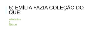 5) EMÍLIA FAZIA COLEÇÃO DO 
QUE: 
A)Borboleta 
s 
B)Vacas 
 