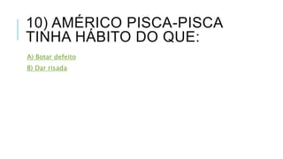 10) AMÉRICO PISCA-PISCA 
TINHA HÁBITO DO QUE: 
A) Botar defeito 
B) Dar risada 
 