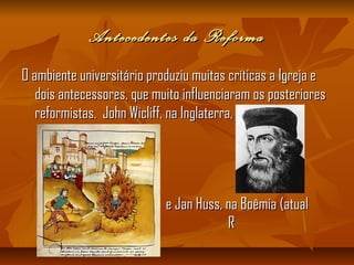 Antecedentes da ReformaAntecedentes da Reforma
O ambiente universitário produziu muitas críticas a Igreja eO ambiente universitário produziu muitas críticas a Igreja e
dois antecessores, que muito influenciaram os posterioresdois antecessores, que muito influenciaram os posteriores
reformistas. John Wicliff, na Inglaterra,reformistas. John Wicliff, na Inglaterra,
e Jan Huss, na Boêmia (atuale Jan Huss, na Boêmia (atual
RR
República Tcheca).República Tcheca).
 