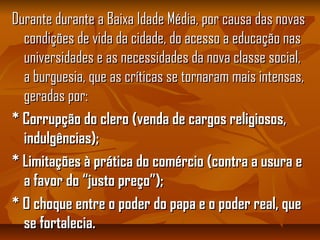 Durante durante a Baixa Idade Média, por causa das novasDurante durante a Baixa Idade Média, por causa das novas
condições de vida da cidade, do acesso a educação nascondições de vida da cidade, do acesso a educação nas
universidades e as necessidades da nova classe social,universidades e as necessidades da nova classe social,
a burguesia, que as críticas se tornaram mais intensas,a burguesia, que as críticas se tornaram mais intensas,
geradas por:geradas por:
* Corrupção do clero (venda de cargos religiosos,* Corrupção do clero (venda de cargos religiosos,
indulgências);indulgências);
* Limitações à prática do comércio (contra a usura e* Limitações à prática do comércio (contra a usura e
a favor do “justo preço”);a favor do “justo preço”);
* O choque entre o poder do papa e o poder real, que* O choque entre o poder do papa e o poder real, que
se fortalecia.se fortalecia.
 