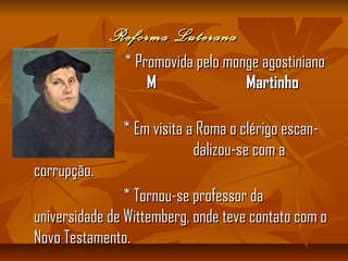 Reforma LuteranaReforma Luterana
* Promovida pelo monge agostiniano* Promovida pelo monge agostiniano
M MartinhoM Martinho
LuteroLutero..
* Em visita a Roma o clérigo escan-* Em visita a Roma o clérigo escan-
s dalizou-se com as dalizou-se com a
corrupção.corrupção.
* Tornou-se professor da* Tornou-se professor da
universidade de Wittemberg, onde teve contato com ouniversidade de Wittemberg, onde teve contato com o
Novo Testamento.Novo Testamento.
 