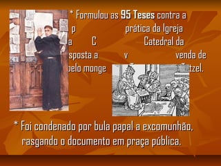 * Formulou as* Formulou as 95 Teses95 Teses contra acontra a
p prática da Igrejap prática da Igreja
pregando-a na C Catedral dapregando-a na C Catedral da
cidade, em resposta a v venda decidade, em resposta a v venda de
indulgências pelo monge T Tetzel.indulgências pelo monge T Tetzel.
* Foi condenado por bula papal a excomunhão,* Foi condenado por bula papal a excomunhão,
rasgando o documento em praça pública.rasgando o documento em praça pública.
 