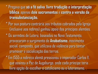 * Pregava que* Pregava que só a fé salvasó a fé salva,, livre tradução e interpretaçãolivre tradução e interpretação
bíblicabíblica, apenas, apenas dois sacramentosdois sacramentos ee contra a versão dacontra a versão da
transubstanciação.transubstanciação.
* Por sua postura contrária aos tributos cobrados pela Igreja* Por sua postura contrária aos tributos cobrados pela Igreja
(inclusive aos nobres) ganhou apoio dos príncipes alemães.(inclusive aos nobres) ganhou apoio dos príncipes alemães.
* Os sermões de Lutero, baseados no Novo Testamento,* Os sermões de Lutero, baseados no Novo Testamento,
provocaram o surgimento doprovocaram o surgimento do AnabatismoAnabatismo, movimento, movimento
social, camponês, que utilizava de violência para tentarsocial, camponês, que utilizava de violência para tentar
promover a socialização das terras.promover a socialização das terras.
* Em 1555 a nobreza alemã pressionou o imperador Carlos V,* Em 1555 a nobreza alemã pressionou o imperador Carlos V,
que assinou a Paz de Augsburgo, onde cada príncipe teriaque assinou a Paz de Augsburgo, onde cada príncipe teria
livre opção de escolher o catolicismo ou o luteranismo.livre opção de escolher o catolicismo ou o luteranismo.
 