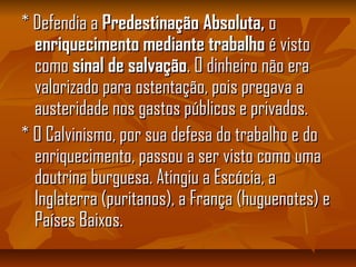 * Defendia a* Defendia a Predestinação Absoluta,Predestinação Absoluta, oo
enriquecimentoenriquecimento mediante trabalhomediante trabalho é vistoé visto
comocomo sinal de salvaçãosinal de salvação. O dinheiro não era. O dinheiro não era
valorizado para ostentação, pois pregava avalorizado para ostentação, pois pregava a
austeridade nos gastos públicos e privados.austeridade nos gastos públicos e privados.
* O Calvinismo, por sua defesa do trabalho e do* O Calvinismo, por sua defesa do trabalho e do
enriquecimento, passou a ser visto como umaenriquecimento, passou a ser visto como uma
doutrina burguesa. Atingiu a Escócia, adoutrina burguesa. Atingiu a Escócia, a
Inglaterra (puritanos), a França (huguenotes) eInglaterra (puritanos), a França (huguenotes) e
Países Baixos.Países Baixos.
 