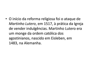 • O início da reforma religiosa foi o ataque de
  Martinho Lutero, em 1517, à prática da Igreja
  de vender indulgências. Martinho Lutero era
  um monge da ordem católica dos
  agostinianos, nascido em Eisleben, em
  1483, na Alemanha.
 