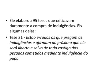 • Ele elaborou 95 teses que criticavam
  duramente a compra de indulgências. Eis
  algumas delas:
• Tese 21 - Estão errados os que pregam as
  indulgências e afirmam ao próximo que ele
  será liberto e salvo de todo castigo dos
  pecados cometidos mediante indulgência do
  papa.
 