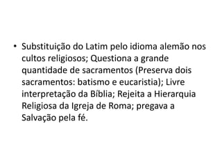 • Substituição do Latim pelo idioma alemão nos
  cultos religiosos; Questiona a grande
  quantidade de sacramentos (Preserva dois
  sacramentos: batismo e eucaristia); Livre
  interpretação da Bíblia; Rejeita a Hierarquia
  Religiosa da Igreja de Roma; pregava a
  Salvação pela fé.
 