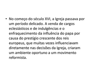 • No começo do século XVI, a Igreja passava por
  um período delicado. A venda de cargos
  eclesiásticos e de indulgências e o
  enfraquecimento da influência do papa por
  causa do prestígio crescente dos reis
  europeus, que muitas vezes influenciavam
  diretamente nas decisões da Igreja, criaram
  um ambiente oportuno a um movimento
  reformista.
 