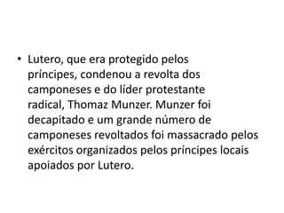 • Lutero, que era protegido pelos
  príncipes, condenou a revolta dos
  camponeses e do líder protestante
  radical, Thomaz Munzer. Munzer foi
  decapitado e um grande número de
  camponeses revoltados foi massacrado pelos
  exércitos organizados pelos príncipes locais
  apoiados por Lutero.
 