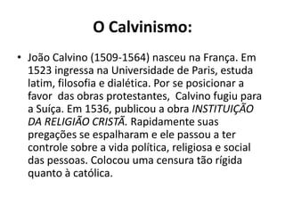 O Calvinismo:
• João Calvino (1509-1564) nasceu na França. Em
  1523 ingressa na Universidade de Paris, estuda
  latim, filosofia e dialética. Por se posicionar a
  favor das obras protestantes, Calvino fugiu para
  a Suíça. Em 1536, publicou a obra INSTITUIÇÃO
  DA RELIGIÃO CRISTÃ. Rapidamente suas
  pregações se espalharam e ele passou a ter
  controle sobre a vida política, religiosa e social
  das pessoas. Colocou uma censura tão rígida
  quanto à católica.
 
